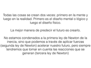 Todas las cosas se crean dos veces: primero en la mente y
luego en la realidad. Primero es el diseño mental o lógico y
luego el diseño físico.
La mejor manera de predecir el futuro es crearlo.
No estamos condenados a la primera ley de Newton de la
inercia, sino que podemos a través de aplicar fuerzas
(segunda ley de Newton) acelerar nuestro futuro, pero siempre
tendremos que tomar en cuenta las reacciones que se
generan (tercera ley de Newton)
 