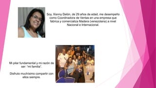 Soy, Xisnny Delón, de 29 años de edad, me desempeño
como Coordinadora de Ventas en una empresa que
fabrica y comercializa Madera (venezolana) a nivel
Nacional e Internacional.
Mi pilar fundamental y mi razón de
ser: “mi familia”.
Disfruto muchísimo compartir con
ellos siempre.