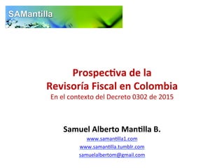 Prospec(va	
  de	
  la	
  	
  
Revisoría	
  Fiscal	
  en	
  Colombia	
  	
  
En	
  el	
  contexto	
  del	
  Decreto	
  0302	
  de	
  2015	
  
Samuel	
  Alberto	
  Man(lla	
  B.	
  
www.saman7lla1.com	
  
www.saman7lla.tumblr.com	
  
samuelalbertom@gmail.com	
  	
  
 