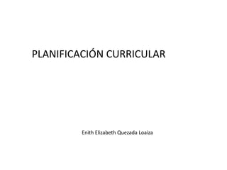 PLANIFICACIÓN CURRICULAR




        Enith Elizabeth Quezada Loaiza
 