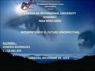 CARIBBEAN INTERNATINAL UNIVERSITY
SEMANA I
MBA MERCADEO

INTERPRETANDO EL FUTURO (PROSPECTIVA)

ALUMNA :
JONERIS RODRIGUEZ
C.I 18.441.455
CARACAS, DICIEMBRE DE 2013

 
