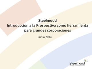 Steelmood 
Introducción a la Prospectiva como herramienta 
para grandes corporaciones 
Junio 2014 
 