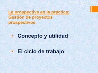 Rubén A. Labra S.



La prospectiva en la práctica:
Gestión de proyectos
prospectivos


 • Concepto y utilidad

 • El ciclo de trabajo
 