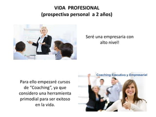 VIDA PROFESIONAL
(prospectiva personal a 2 años)
Seré una empresaria con
alto nivel!
Para ello empezaré cursos
de “Coaching”, ya que
considero una herramienta
primodial para ser exitoso
en la vida.
 