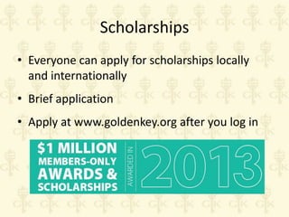 Scholarships
• Everyone can apply for scholarships locally
and internationally
• Brief application
• Apply at www.goldenkey.org after you log in

 