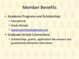 Member Benefits
• Academic Programs and Scholarships
• Educational
• Study Abroad
• www.searchstudyabroad.com

• Graduate School Connections
• Scholarships, grants, application fee waivers and
guaranteed admission interviews

 