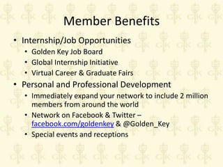 Member Benefits
• Internship/Job Opportunities
• Golden Key Job Board
• Global Internship Initiative
• Virtual Career & Graduate Fairs

• Personal and Professional Development
• Immediately expand your network to include 2 million
members from around the world
• Network on Facebook & Twitter –
facebook.com/goldenkey & @Golden_Key
• Special events and receptions

 