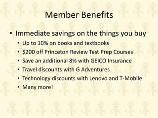 Member Benefits
• Immediate savings on the things you buy
•
•
•
•
•
•

Up to 10% on books and textbooks
$200 off Princeton Review Test Prep Courses
Save an additional 8% with GEICO Insurance
Travel discounts with G Adventures
Technology discounts with Lenovo and T-Mobile
Many more!

 