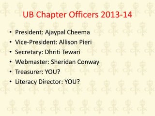 UB Chapter Officers 2013-14
•
•
•
•
•
•

President: Ajaypal Cheema
Vice-President: Allison Pieri
Secretary: Dhriti Tewari
Webmaster: Sheridan Conway
Treasurer: YOU?
Literacy Director: YOU?

 