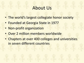 About Us
•
•
•
•
•

The world’s largest collegiate honor society
Founded at Georgia State in 1977
Non-profit organization
Over 2 million members worldwide
Chapters at over 400 colleges and universities
in seven different countries

 