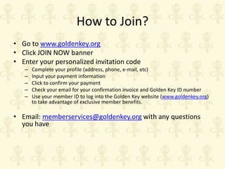 How to Join?
• Go to www.goldenkey.org
• Click JOIN NOW banner
• Enter your personalized invitation code
–
–
–
–
–

Complete your profile (address, phone, e-mail, etc)
Input your payment information
Click to confirm your payment
Check your email for your confirmation invoice and Golden Key ID number
Use your member ID to log into the Golden Key website (www.goldenkey.org)
to take advantage of exclusive member benefits.

• Email: memberservices@goldenkey.org with any questions
you have

 