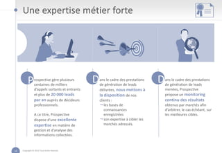 Une expertise métier forte




          P     rospective gère plusieurs
                centaines de milliers
                                                D   ans le cadre des prestations
                                                    de génération de leads
                                                                                   D   ans le cadre des prestations
                                                                                       de génération de leads
                d’appels sortants et entrants       délivrées, nous mettons à          menées, Prospective
                et plus de 20 000 leads             la disposition de nos              propose un monitoring
                par an auprès de décideurs          clients :                          continu des résultats
                professionnels.                     ¬ les bases de                     obtenus par marchés afin
                                                       connaissances                   d’arbitrer, le cas échéant, sur
                A ce titre, Prospective                enregistrées                    les meilleures cibles.
                dispose d’une excellente            ¬ son expertise à cibler les
                expertise en matière de                marchés adressés.
                gestion et d’analyse des
                informations collectées.


14   Copyright © 2012 Tous droits réservés
 