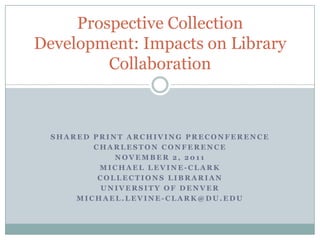 Prospective Collection
Development: Impacts on Library
         Collaboration



  SHARED PRINT ARCHIVING PRECONFERENCE
         CHARLESTON CONFERENCE
             NOVEMBER 2, 2011
          MICHAEL LEVINE-CLARK
          COLLECTIONS LIBRARIAN
           UNIVERSITY OF DENVER
      MICHAEL.LEVINE-CLARK@DU.EDU
 