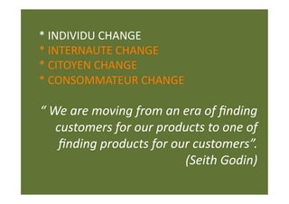 * INDIVIDU CHANGE 
* INTERNAUTE CHANGE 
* CITOYEN CHANGE 
* CONSOMMATEUR CHANGE 

“ We are moving from an era of ﬁnding 
   customers for our products to one of 
    ﬁnding products for our customers”.  
                          (Seith Godin) 
 