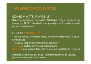 * GENERATION CONNECTEE 

CONSOMMATEUR MOBILE 
Dépenses des jeunes en mobile: 270 Mds$ > 10x + : industrie du 
disque (en 2011: 1,3 mds de pers. possèderont 1 mobile + que la 
populaEon Internet). 

ET RELIE: NETWORK 
‐ People like us / acEvaEon liens / liens interpersonnels / noeud 
d’inﬂuences 
‐  Nouveau rapport de proximité et distance 
Proximité: partage de valeurs et d’opinions  
Distance: imaginaEon, franchise, nouveaux modèles de relaEons  

Internet est la place du “FREE” : un nouveau sens de service,  
pouvant aider et servir à chacun.  
 