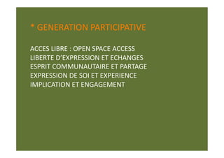 * GENERATION PARTICIPATIVE 

ACCES LIBRE : OPEN SPACE ACCESS  
LIBERTE D’EXPRESSION ET ECHANGES 
ESPRIT COMMUNAUTAIRE ET PARTAGE 
EXPRESSION DE SOI ET EXPERIENCE 
IMPLICATION ET ENGAGEMENT 
 