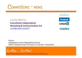 Connectons-nous
   Lucile Merra 
   Consultante indépendante 
   Marke1ng & Communica1on 2.0 
   Lucile@eureka‐eureka.fr 




 Sources:  
 webographies et liens blogosphères fournies 
 Vidéos à disposiEon dans mes favoris sur Youtube + DailymoEon 


Eur ka... Eur ka!
MarkeEng AlternaEf et CommunicaEon d’Inﬂuences 
 
