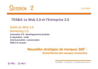 Session 2                                                                          5/11/2009 




   TD3&4: Le Web 2.0 et l’Entreprise 2.0  

  OuEls du Web 2.0 
  MarkeEng 2.0 
  Innova1on 2.0 : développement produits 
  E‐réputa1on : veille 
  Communica1on : conversa1on  
  CRM 2.0: écoute. 


                    Nouvelles stratégies de marques 360° ‐  
                                 Brand Review des marques innovantes 


                                             5/10/2009  ‐  Lucile Merra – lucile@eureka‐eureka.fr 
Eur ka... Eur ka!
 