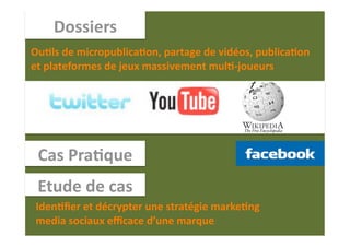 Dossiers 
Ou1ls de micropublica1on, partage de vidéos, publica1on 
et plateformes de jeux massivement mul1‐joueurs 




 Cas Pra1que 
 Etude de cas 
Iden1ﬁer et décrypter une stratégie marke1ng 
media sociaux eﬃcace d’une marque.  
 