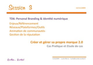 Session 3                                                               12/11/2009 




  TD6: Personal Branding & iden1té numérique 
  Enjeux/Référencement 
  Réseaux/Plateformes/OuEls 
  AnimaEon de communautés 
  GesEon de la réputaEon 

                    Créer et gérer sa propre marque 2.0 
                               Cas Pra1que et Etude de cas 


                                    5/10/2009  ‐  Lucile Merra – lucile@eureka‐eureka.fr 
Eur ka... Eur ka!
 