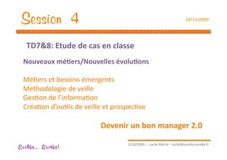 Session 4                                                               19/11/2009 




   TD7&8: Etude de cas en classe 
  Nouveaux mé1ers/Nouvelles évolu1ons 

  MéEers et besoins émergents 
  Méthodologie de veille 
  GesEon de l’informaEon 
  CréaEon d’ouEls de veille et prospecEve 

                          Devenir un bon manager 2.0 

                                    5/10/2009  ‐  Lucile Merra – lucile@eureka‐eureka.fr 
Eur ka... Eur ka!
 
