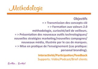 Methodologie
                                                  Objec1fs 
                           = > Transmission des concepts clé 
                               = > Forma1on aux valeurs 2.0  
                    méthodologie, curiosité/œil de veilleurs. 
      = > Présenta1on des nouveaux ou1ls technologiques/
      nouvelles stratégies marke1ng/nouvelles campagnes/
           nouveaux média, illustrée par le cas de marques. 
      = > Mise en pra1que de l’enseignement (cas pra1que: 
                                         personal branding). 
                       Interac1vité/Par1cipa1on/Feedback 
                       Supports: Vidéo/Podcast/Brief clients  
Eur ka... Eur ka!
 