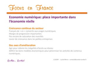 Focus en France
 Economie numérique: place importante dans 
 l’économie réelle 
 Croissance con1nue du secteur 
 Français de + en + converEs aux usages numériques 
 Marges de progression importantes: 
 Pas encore de saturaEon des marchés 
 Levier de croissance dans les peEtes entreprises 

 Des axes d’améliora1on 
 Agir pour réduire les inégalités d’accès au réseau 
 Déﬁnir les bons modèles économiques pour pérenniser les acEvités de contenus 
 numériques. 

                                                1/10/09  ‐  Lucile Merra – contact@eureka‐eureka.fr 
Eur ka... Eur ka!
 