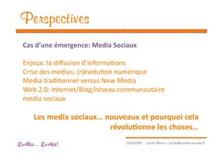 Perspectives
  Cas d’une émergence: Media Sociaux  

  Enjeux: la diﬀusion d’informaEons 
  Crise des medias: (r)évoluEon numérique  
  Media tradiEonnel versus New Media 
  Web 2.0: Internet/Blog/réseau communautaire 
  media sociaux 

      Les media sociaux… nouveaux et pourquoi cela 
                          révolu1onne les choses… 
                                  5/10/2009  ‐  Lucile Merra – lucile@eureka‐eureka.fr 
Eur ka... Eur ka!
 