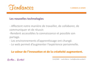 Tendances                                                        5 ANNEES A VENIR 




  Les nouvelles technologies 

  ‐ Aﬀectent notre manière de travailler, de collaborer, de 
  communiquer et de réussir. 
  ‐ Rendent accessibles la connaissance et possible son 
  partage. 
  ‐  Les environnements d’apprenEssage ont changé. 
  ‐ Le web permet d’augmenter l’expérience personnelle. 

   La valeur de l’innova1on et de la créa1vité augmentent. 

                                      5/10/2009  ‐  Lucile Merra – lucile@eureka‐eureka.fr 
Eur ka... Eur ka!
 