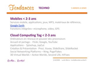 Tendances                   TECHNO                                  5 ANNEES A VENIR 




  Mobiles < 2‐3 ans       
  Services mobile, applicaEons, jeux, MP3, matériaux de référence, 
  Google Earth 
  FoncEons intégrées– microphone, video, GPS 

  Cloud Compu1ng Tag < 2‐3 ans 
  Ordinateurs en réseaux et pouvoir des processeurs 
  Accueil et partage ‐  Flickr, Google, YouTube 
  ApplicaEons ‐  Splashup, JayCut 
  CréaEon & PrésentaEon‐  Prezi, Vuvox, SlideShare, SlideRocket 
  Social Networking Pla•orms – Ning, PageFlakes 
  3D Virtual Worlds – AcEve Worlds, Second Life, HiFives 
                                         5/10/2009  ‐  Lucile Merra – lucile@eureka‐eureka.fr 
Eur ka... Eur ka!
 