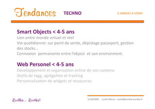 Tendances                 TECHNO                                    5 ANNEES A VENIR 




  Smart Objects < 4‐5 ans         
  Lien entre monde virtuel et réel 
  Vie quoEdienne: sur point de vente, dépistage passeport, gesEon 
  des stocks… 
  Connexion  permanente entre l’object  et son environment. 

  Web Personel < 4‐5 ans 
  Développement et organisaEon online de son contenu 
  OuEls de tagg, agrégaEon et tracking 
  PersonnalisaEon de widgets et ressources 



                                         5/10/2009  ‐  Lucile Merra – lucile@eureka‐eureka.fr 
Eur ka... Eur ka!
 