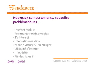 Tendances
     Nouveaux comportements, nouvelles 
     probléma1ques… 

     ‐ Internet mobile 
     ‐ FragmentaEon des médias 
     ‐ TV Internet 
     ‐ InternaEonalisaEon 
     ‐ Monde virtuel & Jeu en ligne 
     ‐ Ubiquité d’Internet 
     ‐  Infobésité 
     ‐  Fin des livres ? 
                                        5/10/2009  ‐  Lucile Merra – lucile@eureka‐eureka.fr 
Eur ka... Eur ka!
 