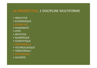 LA PROSPECTIVE, 1 DISCIPLINE MULTIFORME 
• INDUCTIVE  
• ECONOMIQUE  
• COGNITIVE  
• HUMANISTE 
• HYPE  
• INTUITIVE  
• NUMÉRIQUE 
• SCIENTIFIQUE  
• PERSONNELLE 
• TECHNOLOGIQUE  
• TERRITORIALE  
• SYSTÉMIQUE  
• OUVERTE  
 