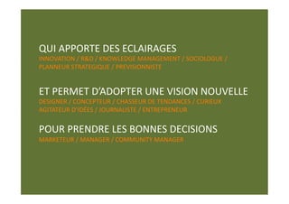 QUI APPORTE DES ECLAIRAGES 
INNOVATION / R&D / KNOWLEDGE MANAGEMENT / SOCIOLOGUE / 
PLANNEUR STRATEGIQUE / PREVISIONNISTE 


ET PERMET D’ADOPTER UNE VISION NOUVELLE 
DESIGNER / CONCEPTEUR / CHASSEUR DE TENDANCES / CURIEUX 
AGITATEUR D’IDÉES / JOURNALISTE / ENTREPRENEUR 


POUR PRENDRE LES BONNES DECISIONS 
MARKETEUR / MANAGER / COMMUNITY MANAGER 
 