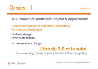 Session 1                                                                  29/10/2009 




   TD2: Nouvelles Tendances: enjeux & opportunités 
   Grandes tendances et évoluEons MarkeEng/
   Technologie/Sociologie 
   L’individu change… 
   L’internaute change.. 

   Le consommateur change…                
                            L’ère du 2.0 et la suite 
       Geo‐everything / Smart Objects / Mobiles / Cloud Compu1ng 


                                       5/10/2009  ‐  Lucile Merra – lucile@eureka‐eureka.fr 
Eur ka... Eur ka!
 