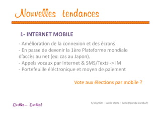Nouvelles tendances
    1‐ INTERNET MOBILE 
   ‐ AmélioraEon de la connexion et des écrans 
   ‐ En passe de devenir la 1ère Plateforme mondiale 
   d’accès au net (ex: cas au Japon). 
   ‐ Appels vocaux par Internet & SMS/Texts ‐> IM  
   ‐ Portefeuille éléctronique et moyen de paiement 

                            Vote aux élecEons par mobile ? 


                                    5/10/2009  ‐  Lucile Merra – lucile@eureka‐eureka.fr 
Eur ka... Eur ka!
 