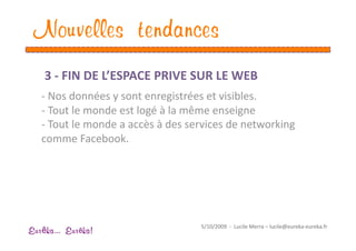 Nouvelles tendances
    3 ‐ FIN DE L’ESPACE PRIVE SUR LE WEB  
   ‐ Nos données y sont enregistrées et visibles. 
   ‐  Tout le monde est logé à la même enseigne 
   ‐  Tout le monde a accès à des services de networking 
   comme Facebook. 




                                     5/10/2009  ‐  Lucile Merra – lucile@eureka‐eureka.fr 
Eur ka... Eur ka!
 