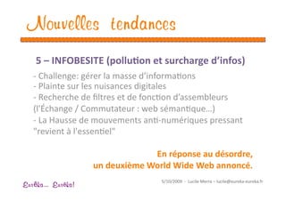 Nouvelles tendances
    5 – INFOBESITE (pollu1on et surcharge d’infos) 
   ‐ Challenge: gérer la masse d’informaEons 
   ‐ Plainte sur les nuisances digitales 
   ‐ Recherche de ﬁltres et de foncEon d’assembleurs 
   (l'Échange / Commutateur : web sémanEque…) 
   ‐ La Hausse de mouvements anE‐numériques pressant 
   "revient à l'essenEel"  

                                 En réponse au désordre,  
                    un deuxième World Wide Web annoncé. 
                                    5/10/2009  ‐  Lucile Merra – lucile@eureka‐eureka.fr 
Eur ka... Eur ka!
 
