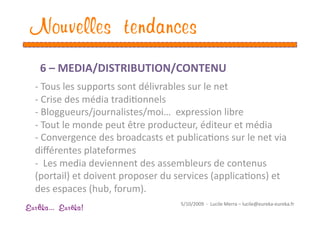 Nouvelles tendances
    6 – MEDIA/DISTRIBUTION/CONTENU  
  ‐  Tous les supports sont délivrables sur le net 
  ‐  Crise des média tradiEonnels 
  ‐  Bloggueurs/journalistes/moi…  expression libre 
  ‐  Tout le monde peut être producteur, éditeur et média 
  ‐  Convergence des broadcasts et publicaEons sur le net via 
  diﬀérentes plateformes 
  ‐   Les media deviennent des assembleurs de contenus 
  (portail) et doivent proposer du services (applicaEons) et 
  des espaces (hub, forum). 
                                     5/10/2009  ‐  Lucile Merra – lucile@eureka‐eureka.fr 
Eur ka... Eur ka!
 