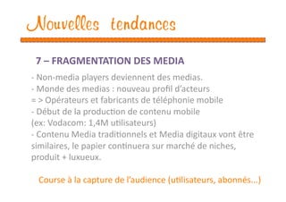 Nouvelles tendances
 7 – FRAGMENTATION DES MEDIA 
‐ Non‐media players deviennent des medias.  
‐ Monde des medias : nouveau proﬁl d’acteurs 
= > Opérateurs et fabricants de téléphonie mobile 
‐  Début de la producEon de contenu mobile  
(ex: Vodacom: 1,4M uElisateurs) 
‐ Contenu Media tradiEonnels et Media digitaux vont être 
similaires, le papier conEnuera sur marché de niches, 
produit + luxueux. 

 Course à la capture de l’audience (uElisateurs, abonnés...) 
 