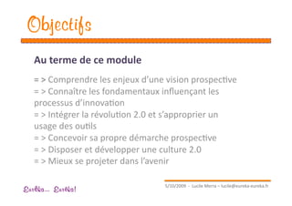 Objectifs
   Au terme de ce module 
   = > Comprendre les enjeux d’une vision prospecEve 
   = > Connaître les fondamentaux inﬂuençant les 
   processus d’innovaEon 
   = > Intégrer la révoluEon 2.0 et s’approprier un 
   usage des ouEls 
   = > Concevoir sa propre démarche prospecEve 
   = > Disposer et développer une culture 2.0 
   = > Mieux se projeter dans l’avenir 

                                   5/10/2009  ‐  Lucile Merra – lucile@eureka‐eureka.fr 
Eur ka... Eur ka!
 