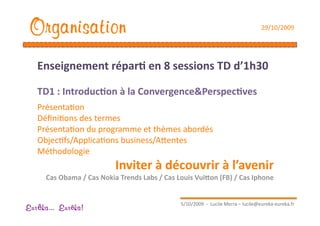 Organisation                                                                       29/10/2009 




   Enseignement répar1 en 8 sessions TD d’1h30 

   TD1 : Introduc1on à la Convergence&Perspec1ves 
   PrésentaEon 
   DéﬁniEons des termes 
   PrésentaEon du programme et thèmes abordés 
   ObjecEfs/ApplicaEons business/Aaentes 
   Méthodologie 
                          Inviter à découvrir à l’avenir 
     Cas Obama / Cas Nokia Trends Labs / Cas Louis Vui[on (FB) / Cas Iphone 


                                               5/10/2009  ‐  Lucile Merra – lucile@eureka‐eureka.fr 
Eur ka... Eur ka!
 