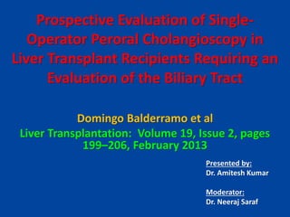 Prospective Evaluation of Single-
Operator Peroral Cholangioscopy in
Liver Transplant Recipients Requiring an
Evaluation of the Biliary Tract
Domingo Balderramo et al
Liver Transplantation: Volume 19, Issue 2, pages
199–206, February 2013
Presented by:
Dr. Amitesh Kumar
Moderator:
Dr. Neeraj Saraf
 