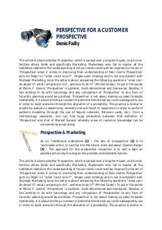 PERSPECTIVE FOR A CUSTOMER
                            PROSPECTIVE
                            Denis Failly


This article is about whether Prospective, which is spread over a long-term span, could cross-
fertilise others fields and specifically Marketing. Marketeers who fail to master all the
subtleties related to the understanding of future trends could well be inspired by the art of
‘Prospective’ when it comes to improving their understanding of their clients.‘Prospective’
puts its finger on “what could occur?”, hinges upon strategy and is not inconsistent with
Strategic Marketing, since the latter is about answering the following questions: “what can I
do about it?, what I am going to do? , and how to do it?” (Michel Godet). To put in the words
of Pierre F. Gonod, ‘Prospective’ is systemic, multi-dimensional and transverse. Besides, it
has nothing to do with futurology and any comparison of ‘Prospective’ to any form of
futuristic planning would be pointless. ‘Prospective’ is not about making up sales forecasts
statistically; it is about eliciting a number of potential trends that we could subsequently use
in order to build scenarios through the allocation of a probability. This practice is similar to
predictive analysis in datamining, whereby one will resort to experience in order to perform
patterns modelling (through the use of Neural networks, Kohonen cards, etc.). From a
methodology viewpoint, one can find huge similarities between that definition of
‘Prospective’ and that of Market Surveys whereby areas of customer knowledge can be
                    uncovered as we go along.

                Prospective & Marketing
                As an “Intellectual indiscipline [1] ”, the aim of ‘prospective’ [2] is to
                “anticipate action, to look far into the future, wide and deep” (Gaston Berger
                [3] ). The approach for the prospective researcher is to cast a light on
                possible actions by focusing on the possible and desirable futures.

This article is about whether Prospective, which is spread over a long-term span, could cross-
fertilise others fields and specifically Marketing. Marketeers who fail to master all the
subtleties related to the understanding of future trends could well be inspired by the art of
‘Prospective’ when it comes to improving their understanding of their clients.‘Prospective’
puts its finger on “what could occur?”, hinges upon strategy and is not inconsistent with
Strategic Marketing, since the latter is about answering the following questions: “what can I
do about it?, what I am going to do? , and how to do it?” (Michel Godet). To put in the words
of Pierre F. Gonod, ‘Prospective’ is systemic, multi-dimensional and transverse. Besides, it
has nothing to do with futurology and any comparison of ‘Prospective’ to any form of
futuristic planning would be pointless. ‘Prospective’ is not about making up sales forecasts
statistically; it is about eliciting a number of potential trends that we could subsequently use
in order to build scenarios through the allocation of a probability. This practice is similar to
 