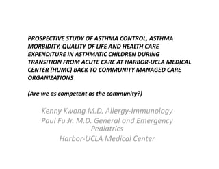 PROSPECTIVE STUDY OF ASTHMA CONTROL, ASTHMA 
MORBIDITY, QUALITY OF LIFE AND HEALTH CARE 
EXPENDITURE IN ASTHMATIC CHILDREN DURING 
TRANSITION FROM ACUTE CARE AT HARBOR‐UCLA MEDICAL 
CENTER (HUMC) BACK TO COMMUNITY MANAGED CARE 
ORGANIZATIONS 
(Are we as competent as the community?) 
Kenny Kwong M.D. Allergy‐Immunology 
Paul Fu Jr. M.D. General and Emergency 
Pediatrics 
Harbor‐UCLA Medical Center 
 
