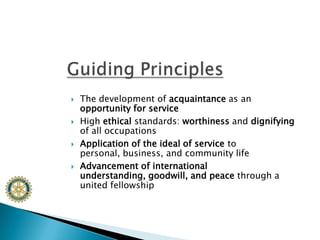 The development of acquaintance as an opportunity for serviceHigh ethical standards: worthiness and dignifying of all occupationsApplication of the ideal of service to personal, business, and community lifeAdvancement of international understanding, goodwill, and peace through a united fellowshipGuiding Principles