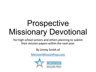 Prospective
Missionary Devotional
For high school seniors and others planning to submit
their mission papers within the next year.
By Jimmy Smith of
MormonMissionPrep.com

 