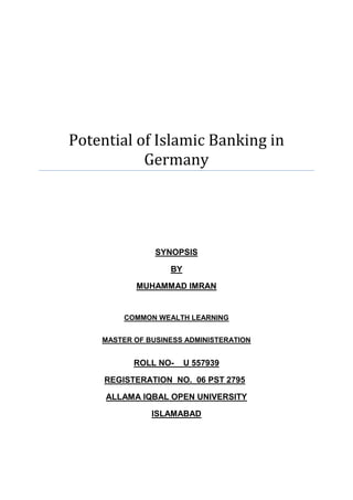 Potential of Islamic Banking in                 GermanySYNOPSISBYMUHAMMAD IMRANCOMMON WEALTH LEARNINGMASTER OF BUSINESS ADMINISTERATIONROLL NO-    U 557939REGISTERATION  NO.  06 PST 2795ALLAMA IQBAL OPEN UNIVERSITYISLAMABAD<br />TABLE OF CONTENTS<br /> TOC  quot;
1-3quot;
  <br />1.INTRODUCTION1<br />2.Literature Review2<br />3.OBJECTIVES4<br />Sub Objective <br />Signification of study<br />4.     Research Methodology                                                                                                                  5<br />Universe<br />Unit of Analysis<br />Sample Size<br />Data Collection<br />Tools for deta collection<br />Techniques for data collection<br />Data Analysis<br />References                                                                                                                                                8<br />INTRODUCTION<br />The growth of Islamic Banking is increasing day by day at  the rate of 10% - 15%, not only in Muslim countries but also in non-Muslim western countries, comprising now over 300 institutions in over 75 countries. They are concentrated in the Middle East and Southeast Asia (with Bahrain and Malaysia being the largest hubs), but are also appearing in Europe and the United States and London get the recongnization as a hub for Islamic finance in Europe. . Total assets worldwide are estimated to exceed $250 billion, and are growing at an estimated 15 percent a year.<br />Islamic banking refers to a system of banking or banking activity, which is consistent with Islamic law (Sharia) principles and guided by Islamic economics. Islamic Banking is mainly designed on the basis of verses of Holly Quran (2:275 to 279) and follows the orders of God. In particular, Islamic law prohibits usury, the collection and payment of interest, also commonly called “riba”. Generally, Islamic law also prohibits trading in financial risk (which is seen as a form of gambling). In addition, Islamic law prohibits investing in businesses that are considered “haram” (such as businesses that sell alcohol or pork, or businesses that produce Pornography media). <br />There are also more than 50 takaful (Islamic insurance) companies operating in different countries. What are the reasons of such high growth rate? What is the basic contention of Islamic Banking and how are different from the conventional banking? These are the questions which are still in lot of minds, despite Muslim or non-Muslim. In my study, I will try to cover the basic knowledge of Islamic banking and finance system and will try to give details that why Islamic financial system is different from conventional system. After get to understand the difference, we can extract the influencial factors which are supportive for the high growth of Islamic finance. My main target of this study is to find the “potential of Islamic banking in Germany”. For this purpose, I take the example of European country ‘UK’ and compare the opportunites and development process with Germany with a help of previously published on the subject. I will further develop my research through quantitative methodology and try to evaluate the actual position of Islamic Banking in Germany. This research study results would be helpful and provide a source of reference material for further research on this topic.<br />Literature Review<br />In this literature review, I will try to illustrates the development of Islamic Banking in United Kingdom (UK) as an example in Europe and further discuss the challenges of Islamic Banking in UK and Germany. I tried to review the scope of Islamic Banking in UK as compare it with Germany. In Europe UK is the first country that started Islamic Banking and changed their regulatory system and makes it according to Shariah Law for the convenience of Islamic Financial Institutions. Main street conventional banks like HSBC, Lloyd TSB are now realizing the value of Islamic financing techniques and starting to incorporate them, either in their lending practices or via separate Islamic windows<br />An Islamic banking and financial system are trying to provide a range of Shariah complaint financial services to the Muslim communities. Along with this special function, Islamic Financial Institutions are expected to achieve the socio-economic goals of Islam (Chapra, 1985, p. 34). The same observations also expressed by (Usmani M. T., quot;
An Introduction to Islamic Financequot;
, 1998)and (Siddiqi, 2004) that objectives of Islamic Banking would be only ensured when IFIs with their partners start moving for the achievement of socio-economic objectives. Hassan & Lewis (2007)<br />Many economic and Islamic Finance professionals argued in favour of strong potential of Islamic Banking in Germany. El-Mogaddedi & Chahboune (2008), argued in his article that in Germany out of 7.3 million immigrants 3,4 millions are Muslims and majority are 1.8 millions are Turk origin and in others are from Bosnian, Iraq, Morocco, Iran, Afghanistan, Lebanon etc. Turk Muslims are financially strong in Germany, actually Turkish companies in Germany generated € 50 billion in 2008 and to nearly double by 2010, and the yearly volume of savings will amount to € 1.6 billion or about one billion Euros in insurance savings. In an other article Mr. El-Mogadeddi are confident that 75 percent of Muslims in Germany would like to avail Islamic Financial products according to his survey. Studies also shows that Germany have more Muslim population than any other Western European country (Pauly, 2009).<br /> According to Parker (2008), “Germany potentially could emerge as an even bigger market for Islamic Finance on condition that it gets its act together in several areas especially on introducing enabling legislation and increasing government support.” Germany can follow the success stories of UK in implementing and promoting Islamic Banking and Finance in the country and German politicians have to take interest in this matter. One of German politicians such as Mr. Reinhard Löffler, CDU economic Politician spokesman for the Baden-Württemberg also support Islamic Banking and want to promote it as ethical banking in Germany (Loeffler, 2010).  But according to Dr. Simon Grieser of the law firm Mayer Brown LLP in Frankfurt, quot;
The politicians for their own reasons simply appear not to be interested in facilitating Islamic finance as in the UK,quot;
  (Parker, 2008).<br />Parker (2008) further explained that Germany has advantage over UK in many ways and can use these possibilities positively in its favour. For example Germany is one of the three largest economies of the world who have trade volume with oil rich GCC countries is much bigger than the UK's trade with the region, other fact is that Islamic finance has not featured as strongly as it has in London's trade and investment relations with the Muslim countries. Germany has the advantage of double Muslim population than the UK which is just under 5 million, of which 3 million are Turks. However, according to Dr. Patrik Pohl, general manager, Bankamiz, the special banking brand aimed at Turkish clients of Deutsche Bank in Germany, “Most of the Turks in Germany do not “embrace Islamic financequot;
 nor have much idea of it entails”. According to Gassner (2004), Pauly (2009), between 1995 and 2002 Turks lost many billions of euros through fraud in the name of Islamic holding companies. Now they have strong interest in products from established banks. German established banks such as Deutsche Bank, Commerzbank and Dresdner Bank offering Sharia Compliant products but in overseas markets (Parker, 2008).<br /> Lets see when German banks take initiatives to offer the Shariah compliant products as took by conventional banks in UK such as HSBC and Lloyds TSB or they are waiting for the initiatives of German governmental institutions (i.e. the Deutsche Bundesbank and BaFin (Bundesanstalt für Finanzdienstleistungsaufsicht)) in facilitating and promoting Islamic finance. According to Parker (2008), many German bankers and market players are interested in Islamic finance, not only as a part of a social and financial inclusion policy initiative, but also to attract more investments and facilitate greater trade and financial cooperation with Muslim countries. In this situation BaFin have to take some bold step as taken by FSA in UK. German government have to play active role in promoting Islamic Banking regardless of religion belief and create a level playing field for a health competition with conventional banks in the market and support a community-based approach is promising in the fight against financial exclusion of migrants. As we observed that demand pressure and government initiatives in the UK brought a number of innovative products and services for the low-income households (Hayen, Sauer., et al. 2005). There is still no doubt that Germany has potential of Islamic Finance due to big and stable investment market in western Europe and Frankfurt would be next hub for Islamic Finance after London. The establishment of an Islamic Bank of Germany is certain at this stage still a utopia, because this would be parallel to the procedure in the UK and state agencies are required a forward-looking vision.<br />  OBJECTIVES<br /> To study and analyze that what is the actual potential of Islamic Banking in Germany?  In a country   where  more than 4 million Muslims are living and practicing their economic activities according to Islam. <br /> How much peoples know about Islamic Banking and what are their expectations and in which products line they are interested?<br /> Is Germany do the same regulatory changes as done by UK for Islamic financial institutions?<br /> Sub objectives<br />To develop a document through which can explains Islamic banking to the people of Germany<br /> SIGNIFICANCE OF STUDY<br />To bring out a documentation about the chances and risks of Islamic banking in Germany.<br />Research Methodology<br />In this study, I would like to bring an overall picture of prospective of Islamic Banking as compare to conventional banking in Germany. Therefore, both qualitative and quantitative methods are applied to answer the research questions. I used qualitative method to analyze of documents and materials. Hence, in the theory part, these methods is applied to exploring secondary data from books, researches and articles to give a thorough understanding of the topic and draw answers for the research questions. However, both qualitative and quantitative methods will apply in the thesis’ case study. I will use quantitative method for data collection and for this purpose, I will do the survey questionnaire  with a number of respondents and other numerical data will collect from German Official websites. Therefore, this method is able to generalize the findings beyond this study. <br />Universe<br />During survey I do not discriminate between Muslim and non-Muslim. I delivered the survey links to everyone in Germany. I think Islamic Banking is not specific for targeted group, it is for everyone and anyone can avail the services of Islamic Banking.<br />Unit of Analysis<br />It was necessary to fill out one questionnaire only by one person because every single decision is very important for any market strategy. Islamic Banking is not specific for a group or a community banking.<br />Sample of Size<br />For studying  the   potential of Islamic Banking in Germany  150 respondents will be randomly selected.<br />Data  Collection<br />In order to carry out an academic investigation, it is necessary to decide how to collect the data. There are two kinds of data: primary and secondary. A self-completion questionnaire will be used to collect primary data. A self-completion questionnaire is one of the most cost-effective ways of collecting data (Kent, 2007). The questionnaire is designed from a set of questions whose purpose is to gather the particular data.<br />Tools for data collection<br />A questionnaire is essential for this research in order to evaluate each of the critical success factors. For the purpose I will use online free of cost survey tool “SurveyMonkey.com”  and developed my questionnaire. <br />Techniques  for data collection<br />In the SurveyMonkey.com, an option is available through which one can share the link on “Facebook.com” or can copy the link and send it by email to friends. I will  try to contact my friends for gather-required database. For this purpose, I will use Internet Social Networks like Facebook.com, StudiVZ.de and by email. Apart from online survey tool, I will also use the hard copy of questionnaire in order to conduct the face-to-face interview with respondents in different places.<br />Data Analysis<br />The data collected  will be statistically analyzed using the appropriate design to interpret results of the study.<br />References and Appendices<br />References<br />,[object Object]