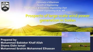 Prospects of large-scale wind power
generation in Sudan
Prepared by:
Mohammed Babieker Khalf Allah
Shams Eldin Ismail
Mohammed Ibrahim Mohammed Elhassan
University of Khartoum
Faculty of Engineering
Electrical & Electronic Engineering Dept
Power System Engineering M.Sc. #9
 