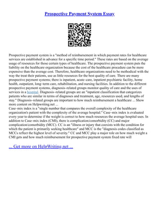 Prospective Payment System Essay
Prospective payment system is a "method of reimbursement in which payment rates for healthcare
services are established in advance for a specific time period." These rates are based on the average
usage of resources for those certain types of healthcare. The prospective payment system puts the
liability on the healthcare organization because the cost of the healthcare procedure can be more
expensive than the average cost. Therefore, healthcare organizations need to be methodical with the
way the treat their patients, use as little resources for the best quality of care. There are many
prospective payment systems; there is inpatient, acute–care, inpatient psychiatric facility, home
health, outpatient, long–term care, rehabilitation, and nursing facilities. In addition to the different
prospective payment systems, diagnosis–related groups monitor quality of care and the uses of
services in a hospital. Diagnosis–related groups are an "inpatient classification that categorizes
patients who are similar in terms of diagnoses and treatment, age, resources used, and lengths of
stay." Diagnosis–related groups are important to how much reimbursement a healthcare ... Show
more content on Helpwriting.net ...
Case–mix index is a "single number that compares the overall complexity of the healthcare
organization's patient with the complexity of the average hospital." Case–mix index is evaluated
every year to determine if the weight is correct to how much resources the average hospital uses. In
addition to Case–mix index (CMI), there is complication/comorbidity (CC) and major
complication/comorbidity (MCC). CC is an "illness or injury that coexists with the condition for
which the patient is primarily seeking healthcare" and MCC is the "diagnosis codes classified as
MCCs reflect the highest level of severity." CC and MCC play a major role on how much weight a
CMI gets and how much reimbursement for prospective payment system fixed rate will
... Get more on HelpWriting.net ...
 